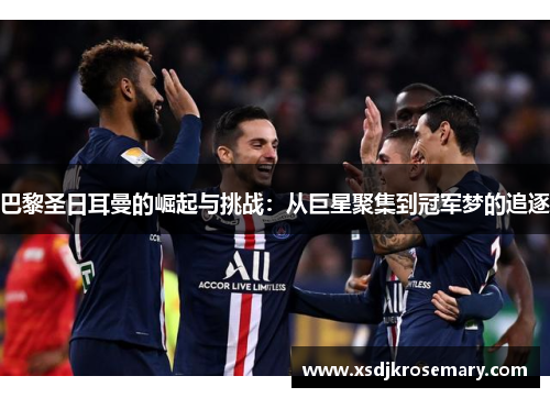巴黎圣日耳曼的崛起与挑战：从巨星聚集到冠军梦的追逐