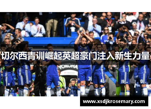 切尔西青训崛起英超豪门注入新生力量