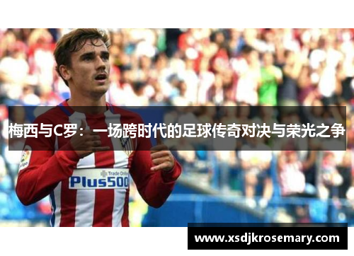 梅西与C罗：一场跨时代的足球传奇对决与荣光之争