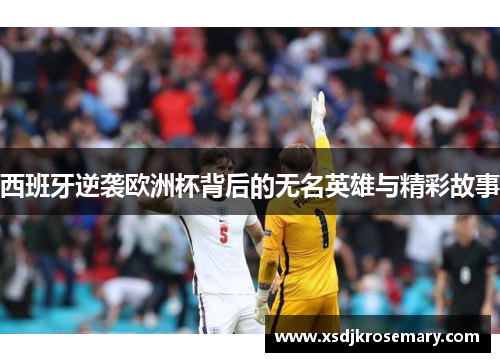 西班牙逆袭欧洲杯背后的无名英雄与精彩故事