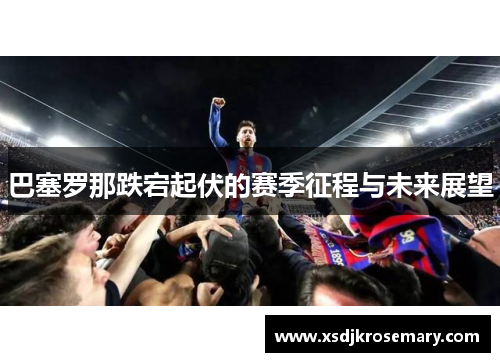 巴塞罗那跌宕起伏的赛季征程与未来展望